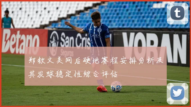 郑钦文美网后硬地赛程安排分析及其发球稳定性综合评估